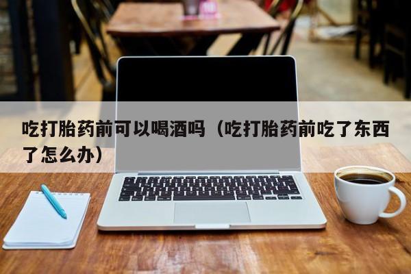 私人购买打胎药吃打胎药前可以喝酒吗（吃打胎药前吃了东西了怎么办）